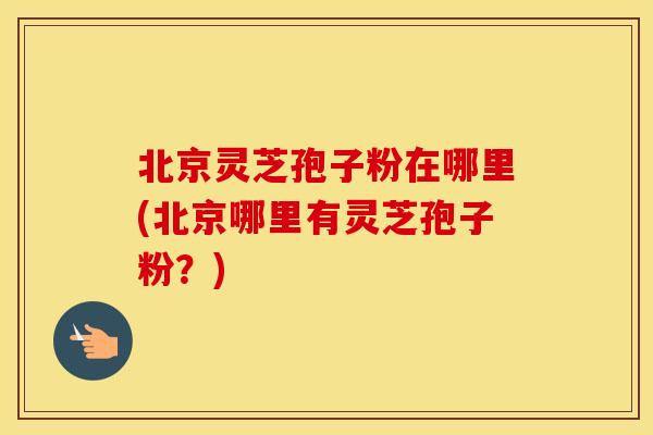 北京灵芝孢子粉在哪里(北京哪里有灵芝孢子粉？)
