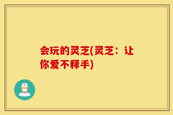 会玩的灵芝(灵芝：让你爱不释手)
