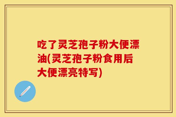 吃了灵芝孢子粉大便漂油(灵芝孢子粉食用后大便漂亮特写)