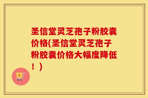 圣信堂灵芝孢子粉胶囊价格(圣信堂灵芝孢子粉胶囊价格大幅度降低！)