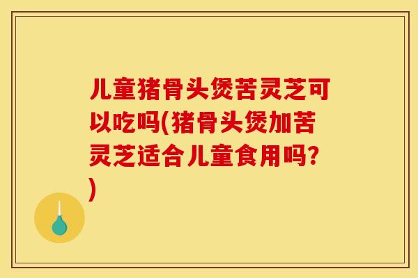 儿童猪骨头煲苦灵芝可以吃吗(猪骨头煲加苦灵芝适合儿童食用吗？)