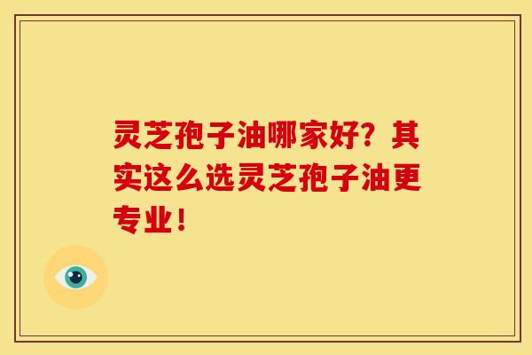 灵芝孢子油哪家好？其实这么选灵芝孢子油更专业！