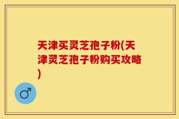 天津买灵芝孢子粉(天津灵芝孢子粉购买攻略)