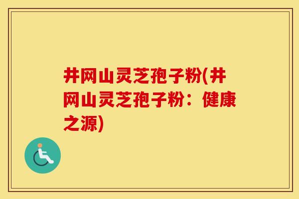 井网山灵芝孢子粉(井网山灵芝孢子粉：健康之源)