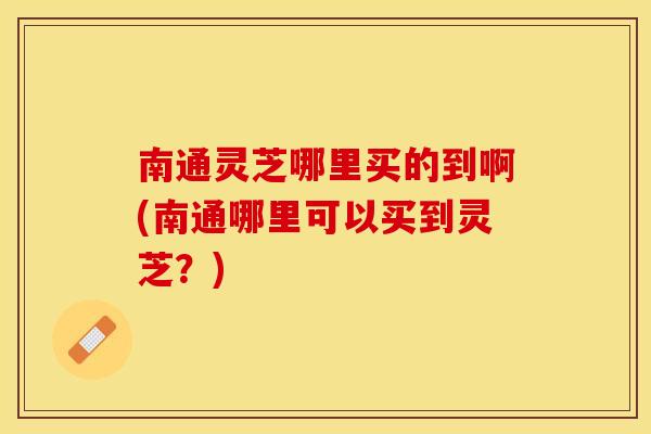 南通灵芝哪里买的到啊(南通哪里可以买到灵芝？)
