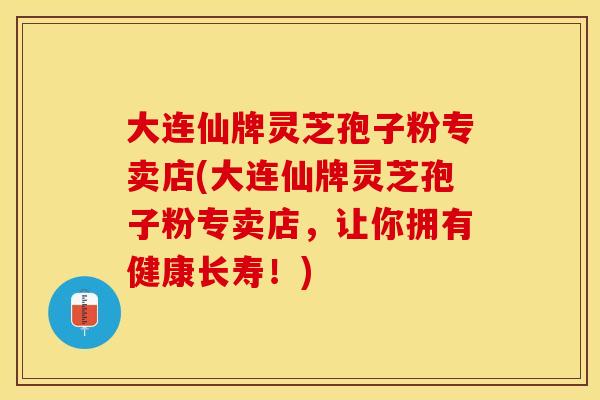 大连仙牌灵芝孢子粉专卖店(大连仙牌灵芝孢子粉专卖店，让你拥有健康长寿！)