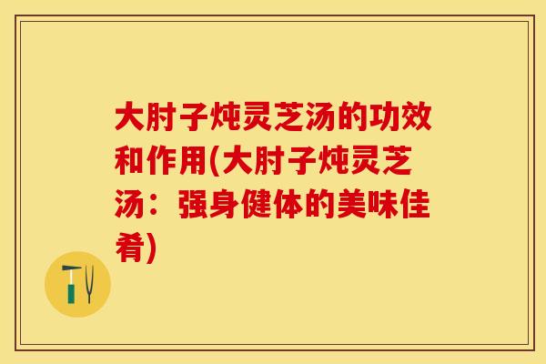 大肘子炖灵芝汤的功效和作用(大肘子炖灵芝汤：强身健体的美味佳肴)