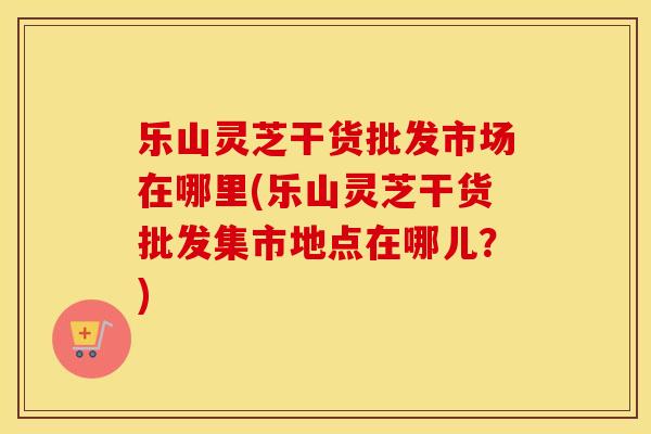 乐山灵芝干货批发市场在哪里(乐山灵芝干货批发集市地点在哪儿？)
