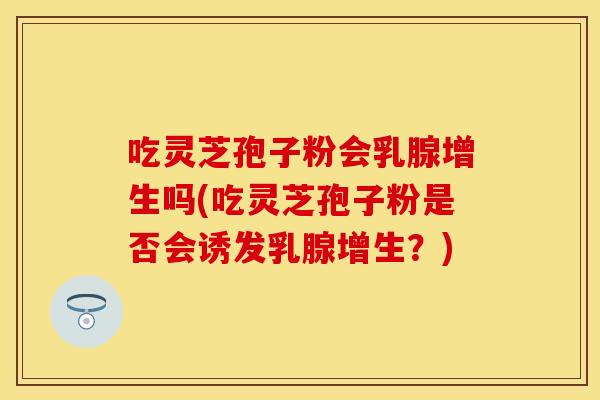 吃灵芝孢子粉会乳腺增生吗(吃灵芝孢子粉是否会诱发乳腺增生？)