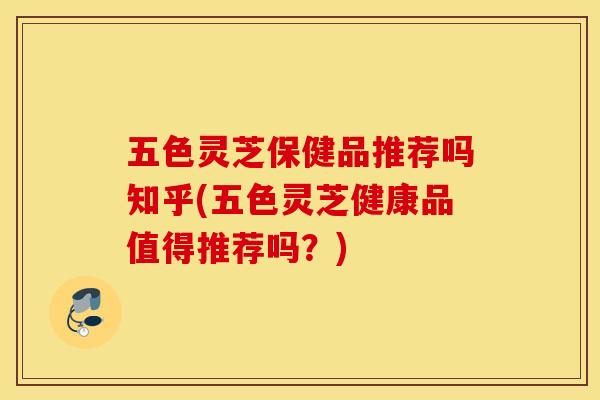 五色灵芝保健品推荐吗知乎(五色灵芝健康品值得推荐吗？)