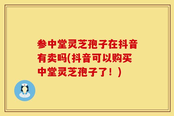 参中堂灵芝孢子在抖音有卖吗(抖音可以购买中堂灵芝孢子了！)
