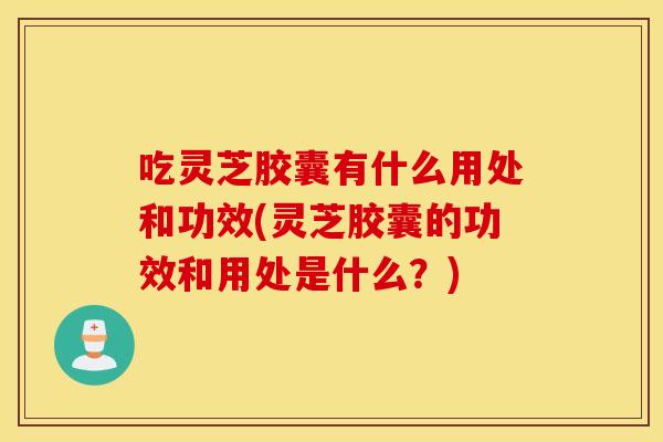 吃灵芝胶囊有什么用处和功效(灵芝胶囊的功效和用处是什么?) 吃灵芝胶囊有什么用处和功效(灵芝胶囊的功效和用处是什么?)