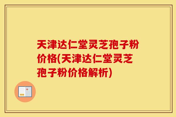 天津达仁堂灵芝孢子粉价格(天津达仁堂灵芝孢子粉价格解析)