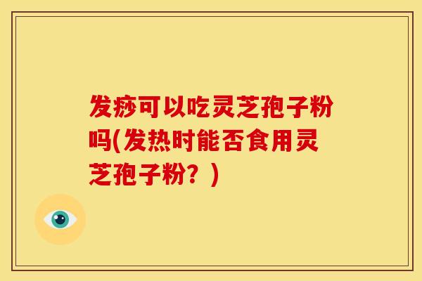 发痧可以吃灵芝孢子粉吗(发热时能否食用灵芝孢子粉？)