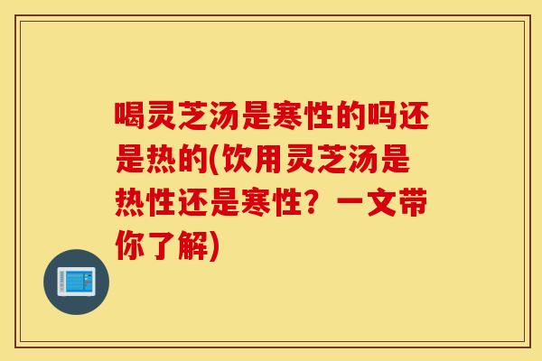 喝灵芝汤是寒性的吗还是热的(饮用灵芝汤是热性还是寒性？一文带你了解)