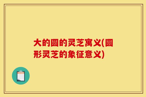 大的圆的灵芝寓义(圆形灵芝的象征意义)