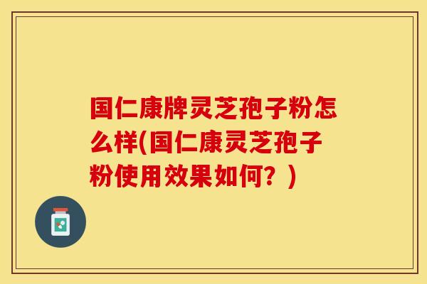 国仁康牌灵芝孢子粉怎么样(国仁康灵芝孢子粉使用效果如何？)
