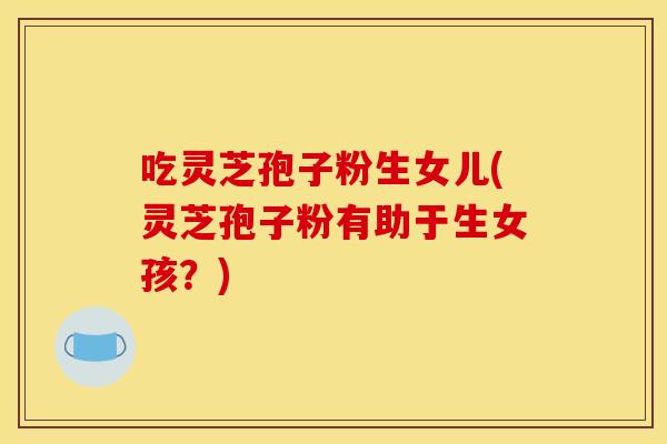 吃灵芝孢子粉生女儿(灵芝孢子粉有助于生女孩？)
