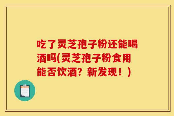 吃了灵芝孢子粉还能喝酒吗(灵芝孢子粉食用能否饮酒？新发现！)