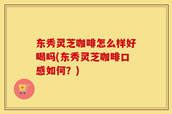 东秀灵芝咖啡怎么样好喝吗(东秀灵芝咖啡口感如何？)