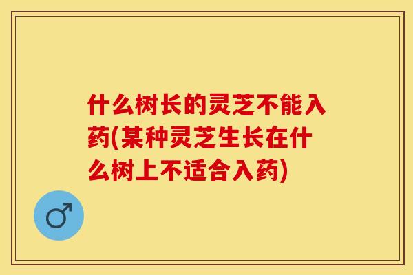 什么树长的灵芝不能入药(某种灵芝生长在什么树上不适合入药)