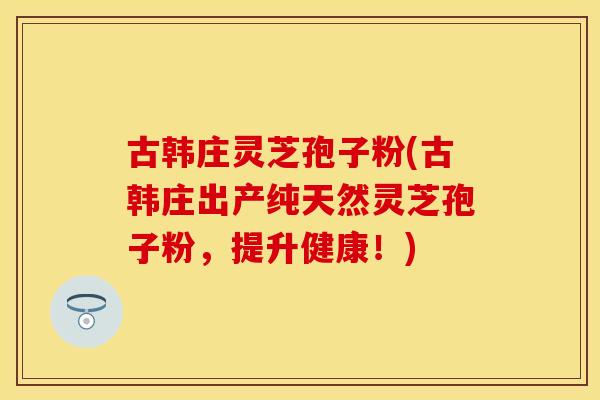 古韩庄灵芝孢子粉(古韩庄出产纯天然灵芝孢子粉，提升健康！)