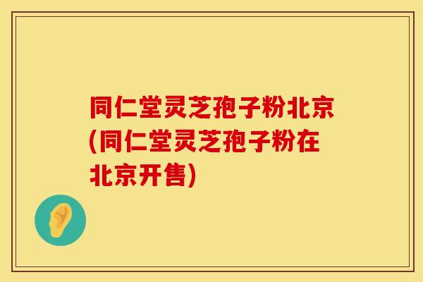 同仁堂灵芝孢子粉北京(同仁堂灵芝孢子粉在北京开售)