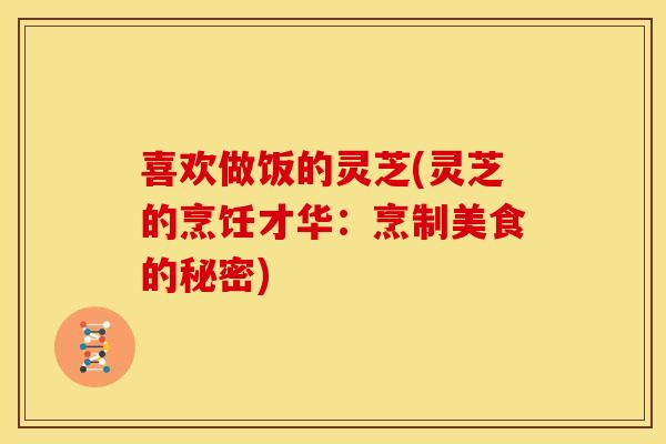 喜欢做饭的灵芝(灵芝的烹饪才华:烹制美食的秘密) 喜欢做饭的灵芝(灵芝的烹饪才华:烹制美食的秘密)