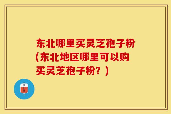 东北哪里买灵芝孢子粉(东北地区哪里可以购买灵芝孢子粉？)