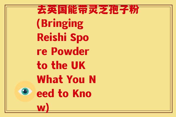 去英国能带灵芝孢子粉(Bringing Reishi Spore Powder to the UK What You Need to Know)