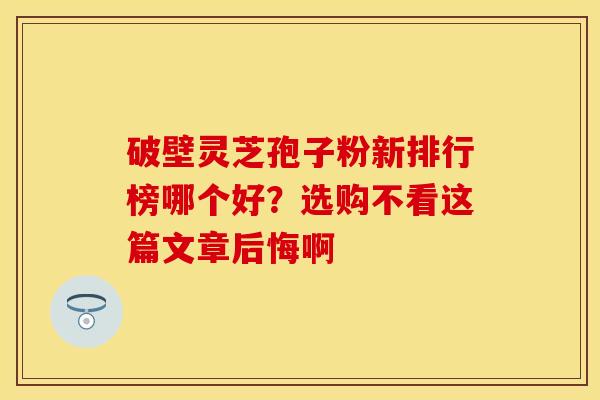 破壁灵芝孢子粉新排行榜哪个好?选购不看这篇文章后悔啊 破壁灵芝孢子粉新排行榜哪个好?选购不看这篇文章后悔啊