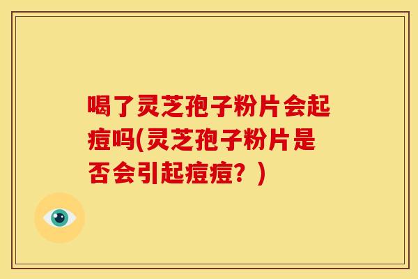 喝了灵芝孢子粉片会起痘吗(灵芝孢子粉片是否会引起痘痘?) 喝了灵芝孢子粉片会起痘吗(灵芝孢子粉片是否会引起痘痘?)