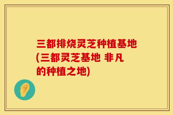 三都排烧灵芝种植基地(三都灵芝基地 非凡的种植之地)