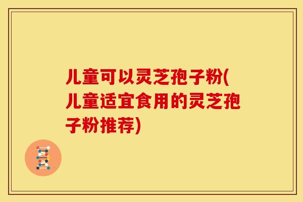 儿童可以灵芝孢子粉(儿童适宜食用的灵芝孢子粉推荐)