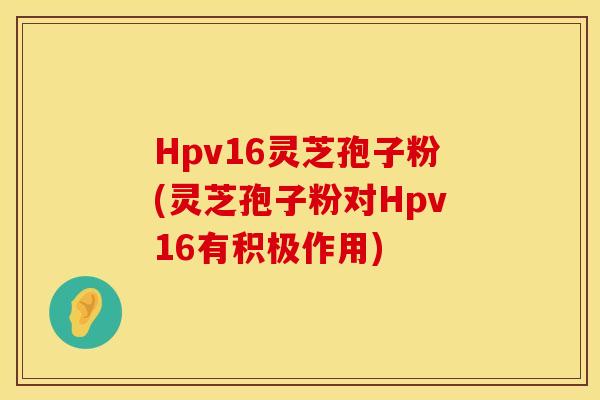 Hpv16灵芝孢子粉(灵芝孢子粉对Hpv16有积极作用)