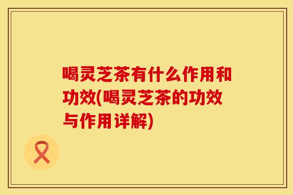 喝灵芝茶有什么作用和功效(喝灵芝茶的功效与作用详解)
