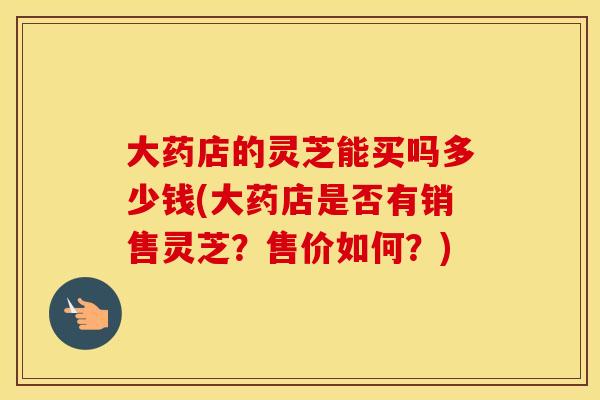 大药店的灵芝能买吗多少钱(大药店是否有销售灵芝？售价如何？)