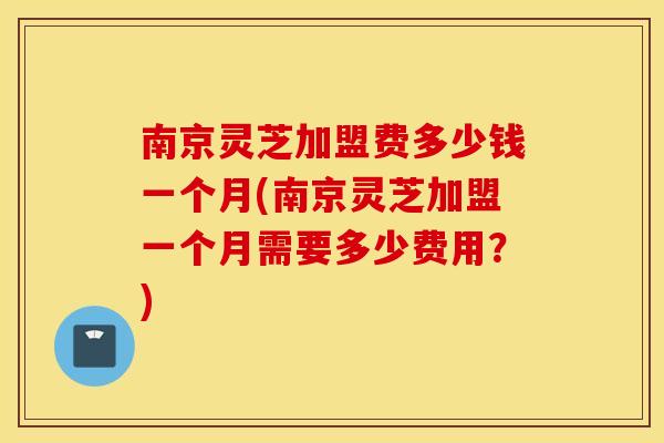 南京灵芝加盟费多少钱一个月(南京灵芝加盟一个月需要多少费用？)