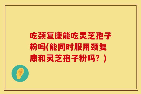 吃颈复康能吃灵芝孢子粉吗(能同时服用颈复康和灵芝孢子粉吗？)