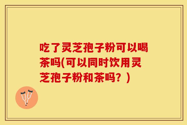 吃了灵芝孢子粉可以喝茶吗(可以同时饮用灵芝孢子粉和茶吗？)