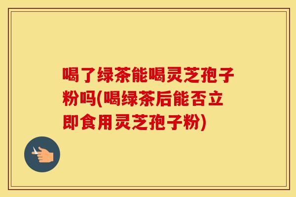 喝了绿茶能喝灵芝孢子粉吗(喝绿茶后能否立即食用灵芝孢子粉)