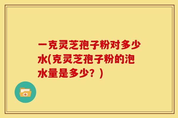 一克灵芝孢子粉对多少水(克灵芝孢子粉的泡水量是多少？)