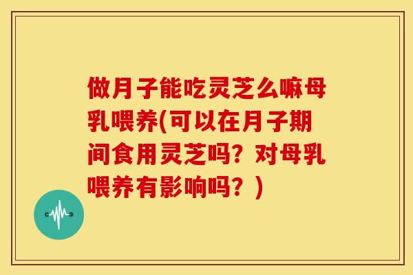 做月子能吃灵芝么嘛母乳喂养(可以在月子期间食用灵芝吗？对母乳喂养有影响吗？)
