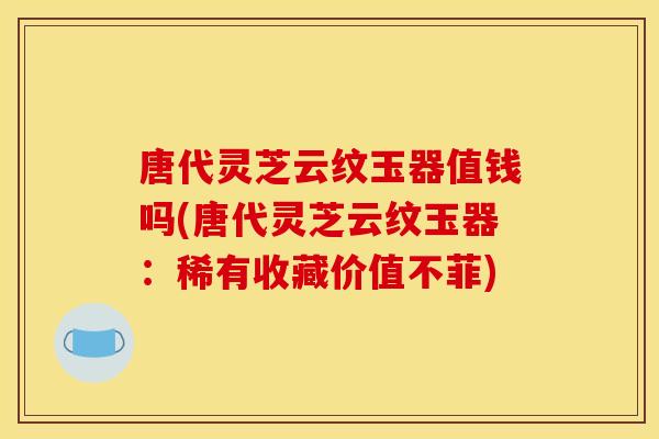 唐代灵芝云纹玉器值钱吗(唐代灵芝云纹玉器：稀有收藏价值不菲)