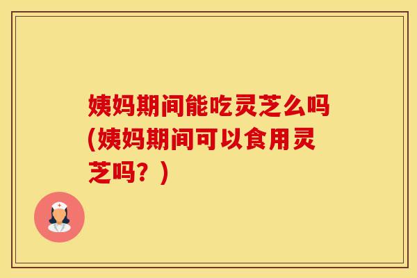 姨妈期间能吃灵芝么吗(姨妈期间可以食用灵芝吗？)