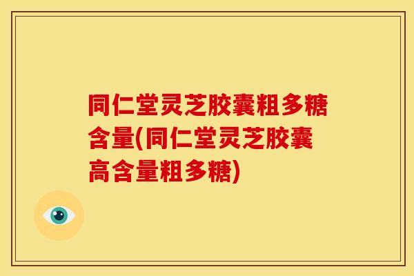 同仁堂灵芝胶囊粗多糖含量(同仁堂灵芝胶囊高含量粗多糖)
