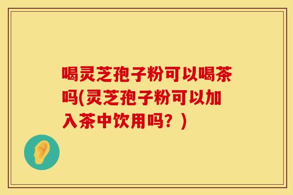 喝灵芝孢子粉可以喝茶吗(灵芝孢子粉可以加入茶中饮用吗？)