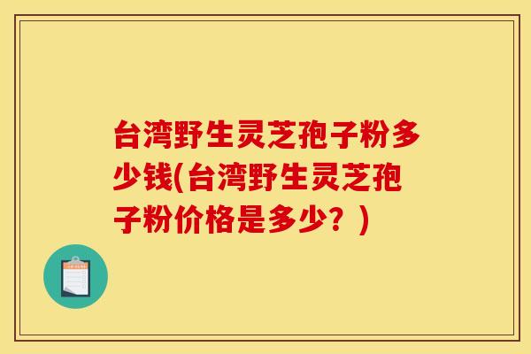 台湾野生灵芝孢子粉多少钱(台湾野生灵芝孢子粉价格是多少？)