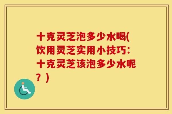 十克灵芝泡多少水喝(饮用灵芝实用小技巧：十克灵芝该泡多少水呢？)