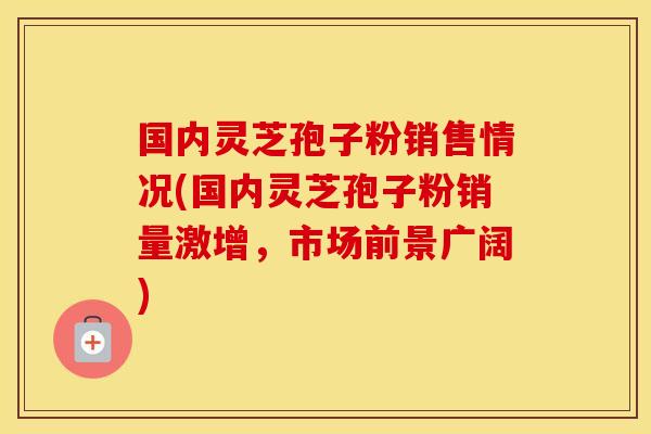 国内灵芝孢子粉销售情况(国内灵芝孢子粉销量激增，市场前景广阔)